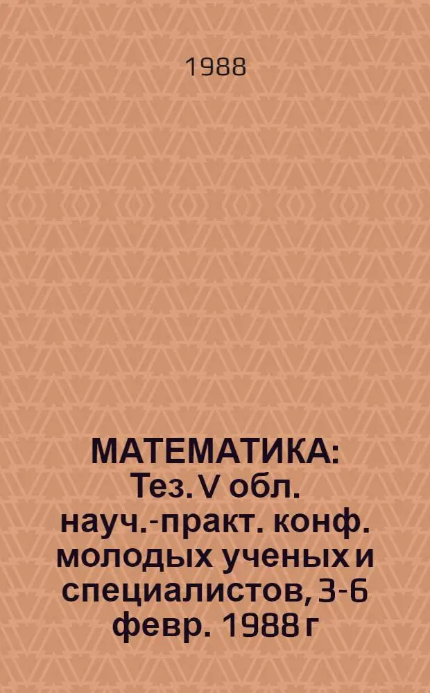 МАТЕМАТИКА : Тез. V обл. науч.-практ. конф. молодых ученых и специалистов, 3-6 февр. 1988 г