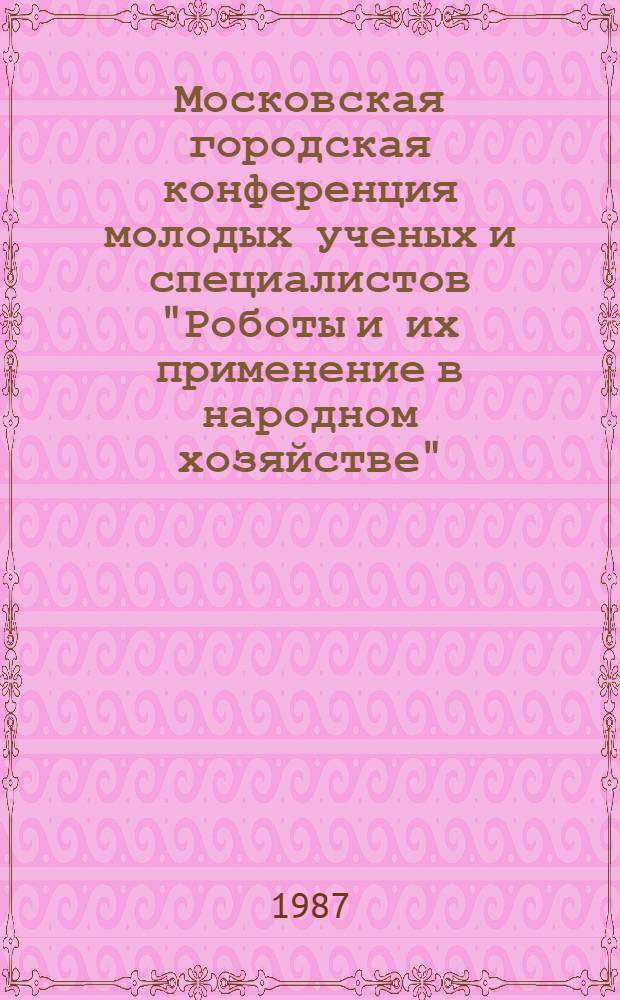 Московская городская конференция молодых ученых и специалистов "Роботы и их применение в народном хозяйстве", 14 мая 1987 г. : Тез. докл