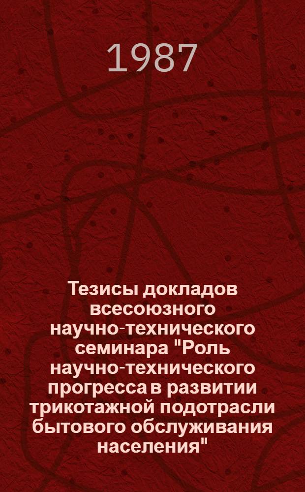 Тезисы докладов всесоюзного научно-технического семинара "Роль научно-технического прогресса в развитии трикотажной подотрасли бытового обслуживания населения" (г. Таллин, 15-17 окт. 1987 г.)