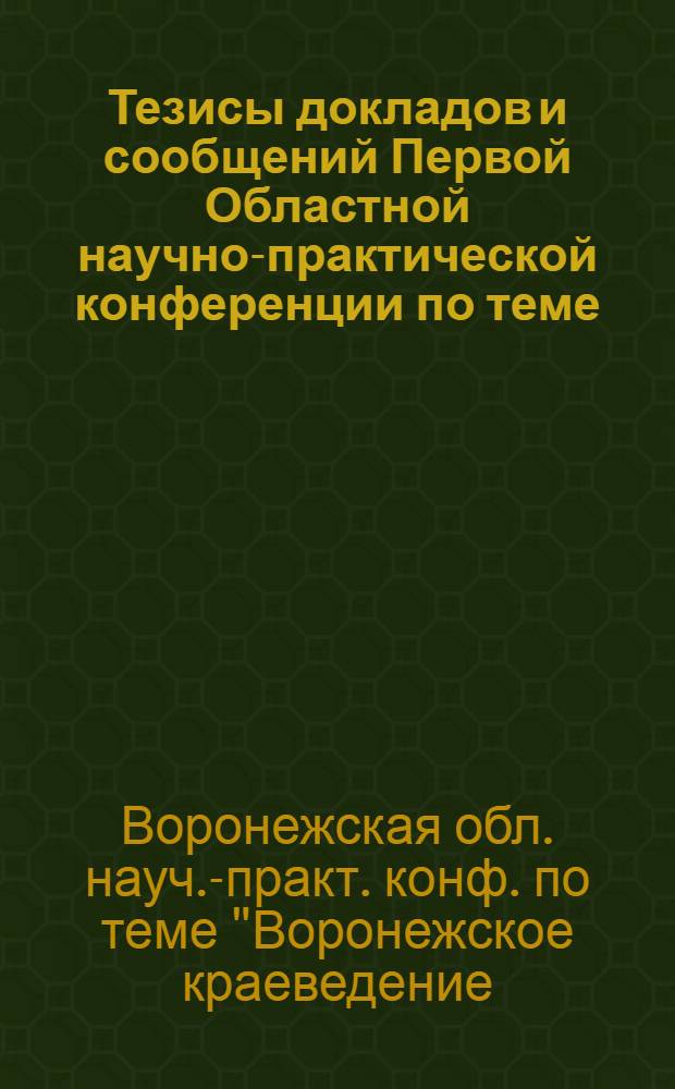 Тезисы докладов и сообщений Первой Областной научно-практической конференции по теме: "Воронежское краеведение: опыт, перспективы развития", 25-26 нояб. 1989 г.
