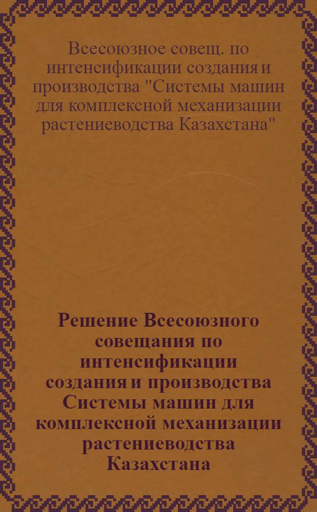 Решение Всесоюзного совещания по интенсификации создания и производства Системы машин для комплексной механизации растениеводства Казахстана, г. Алма-Ата, 30 окт. - 1 нояб. 1989 г.
