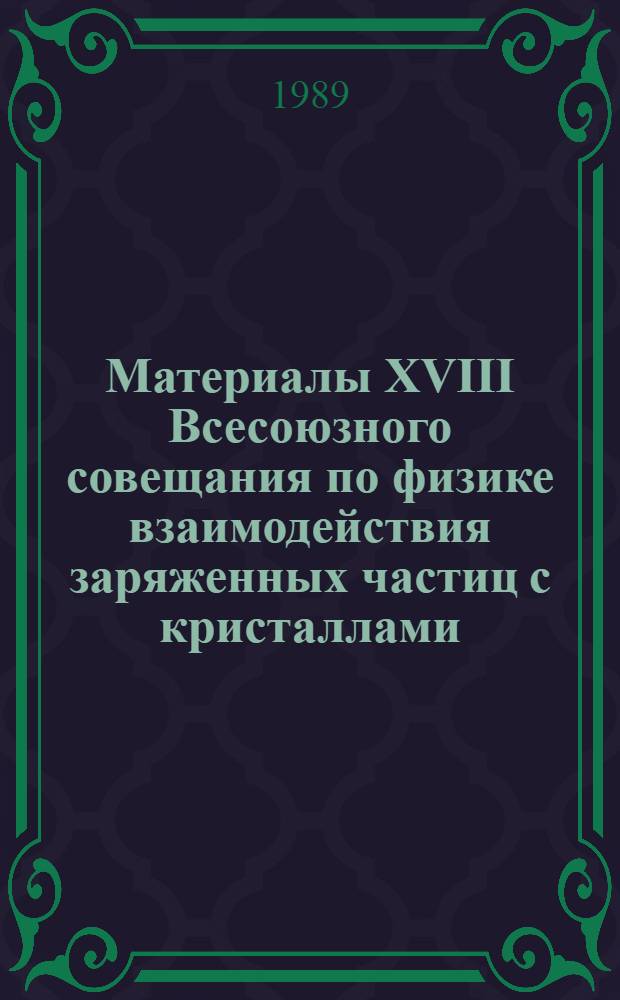 Материалы XVIII Всесоюзного совещания по физике взаимодействия заряженных частиц с кристаллами (Москва, 30 мая - 1 июня 1988 г.)