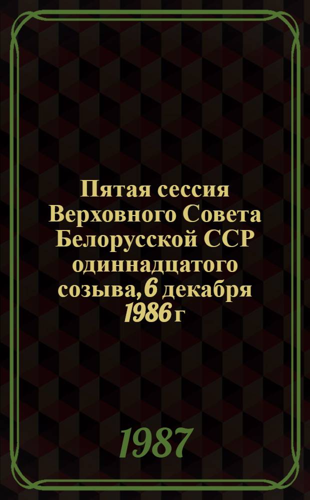 Пятая сессия Верховного Совета Белорусской ССР одиннадцатого созыва, 6 декабря 1986 г. = Пятая сесiя Вярхоунага Савета Беларускай ССР : Стеногр. отчет