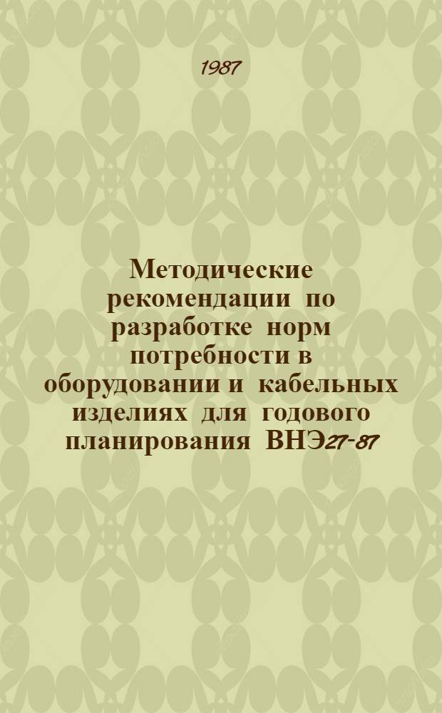 Методические рекомендации по разработке норм потребности в оборудовании и кабельных изделиях для годового планирования ВНЭ27-87/МИНХИМПРОМ : Срок введ. в действие 01.07.87
