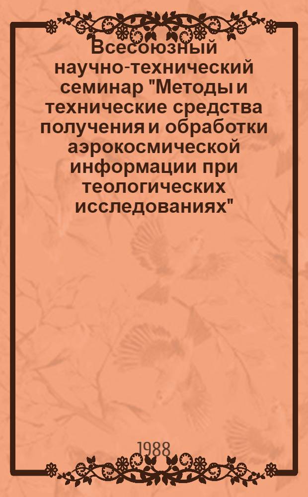 Всесоюзный научно-технический семинар "Методы и технические средства получения и обработки аэрокосмической информации при теологических исследованиях", Москва, 24-28 апреля 1988 г. : Тез. докл