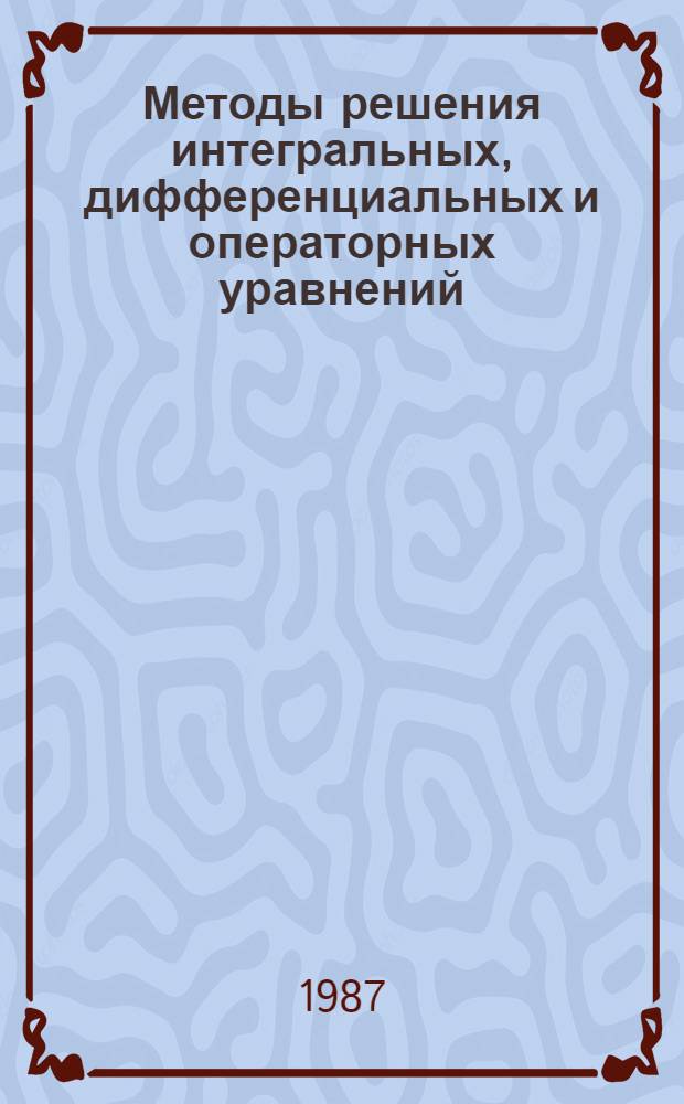 Методы решения интегральных, дифференциальных и операторных уравнений : Тез. докл. конф., 1-2 окт. 1987