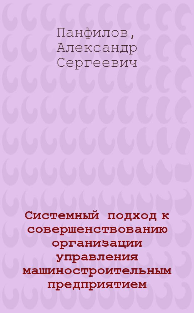 Системный подход к совершенствованию организации управления машиностроительным предприятием (объединением) : Учеб. пособие для слушателей заоч. курсов повышения квалификации ИТР по орг. управления машиностроит. пр-вом