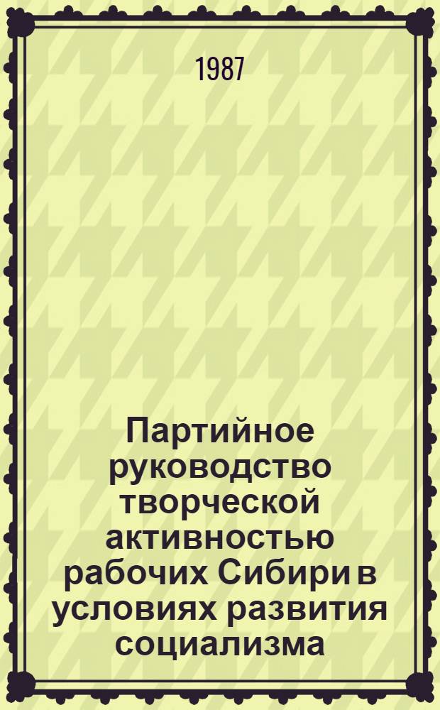 Партийное руководство творческой активностью рабочих Сибири в условиях развития социализма (1960-1985 гг.) : Межвуз. сб. науч. тр