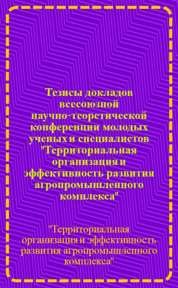 Тезисы докладов всесоюзной научно-теоретической конференции молодых ученых и специалистов "Территориальная организация и эффективность развития агропромышленного комплекса" (20-22 апреля)
