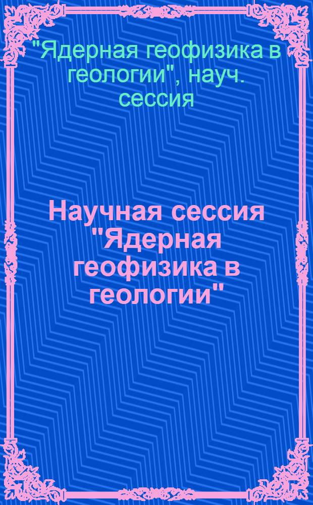 Научная сессия "Ядерная геофизика в геологии" : Тез. докл., 15-18 нояб. 1988 г