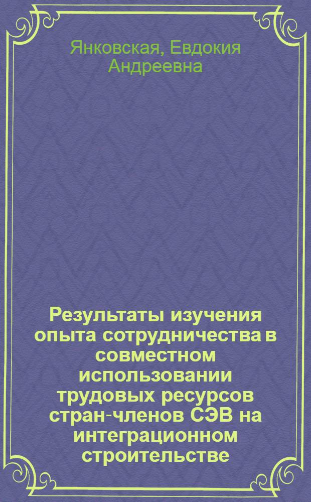 Результаты изучения опыта сотрудничества в совместном использовании трудовых ресурсов стран-членов СЭВ на интеграционном строительстве : (На примере Криворож. горно-обогатит. комб. окисл. руд) : Науч. докл