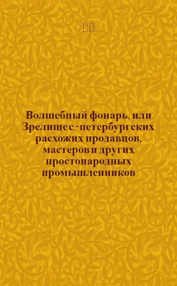Волшебный фонарь, или Зрелище с.-петербургских расхожих продавцов, мастеров и других простонародных промышленников, изображенных верною кистью в настоящем их наряде и представленных разговаривающими друг с другом, соответственно каждому лицу и званию : Ежемесяч. изд. на 1817 г. : Факс. воспроизведение изд. 1817 г