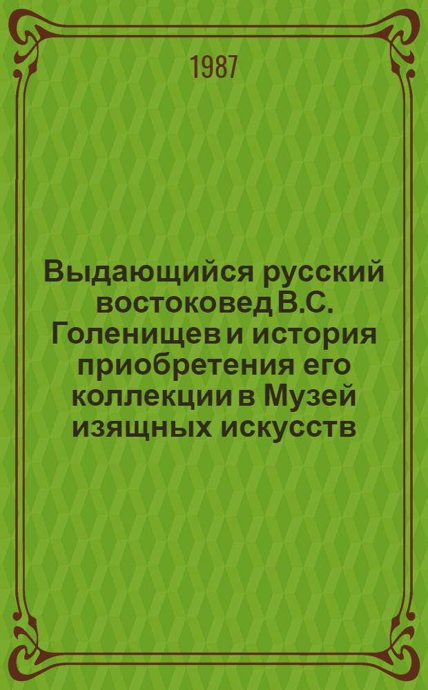 Выдающийся русский востоковед В.С. Голенищев и история приобретения его коллекции в Музей изящных искусств (1908-1912) : Сборник