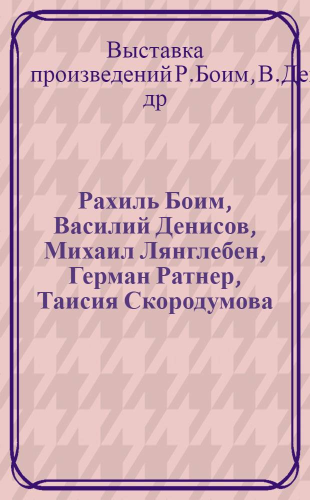 [Рахиль Боим, Василий Денисов, Михаил Лянглебен, Герман Ратнер, Таисия Скородумова] : Кат. выст