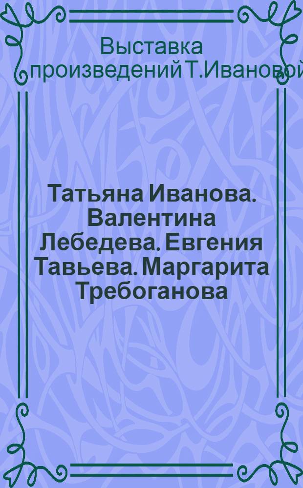 Татьяна Иванова. Валентина Лебедева. Евгения Тавьева. Маргарита Требоганова : Живопись : Кат. выст. произведений