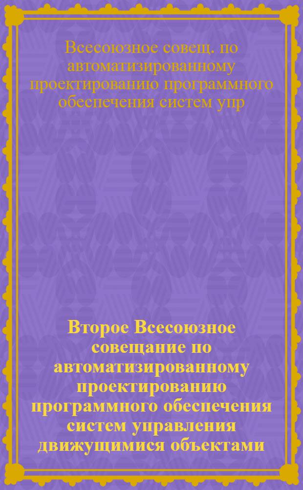 Второе Всесоюзное совещание по автоматизированному проектированию программного обеспечения систем управления движущимися объектами, 25-29 сентября : Тез. докл