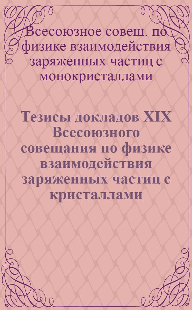 Тезисы докладов XIX Всесоюзного совещания по физике взаимодействия заряженных частиц с кристаллами (Москва, 29-31 мая 1989 г.)