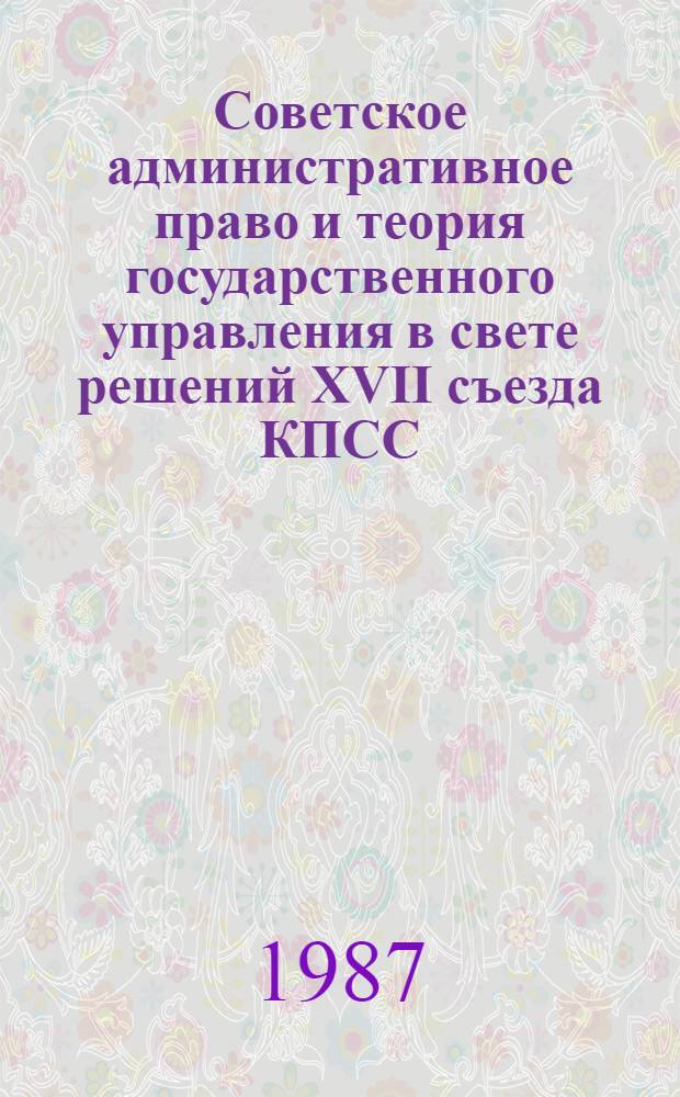 Советское административное право и теория государственного управления в свете решений XVII съезда КПСС : Материалы всесоюз. науч.-практ. конф. 15-16 дек. 1986 г