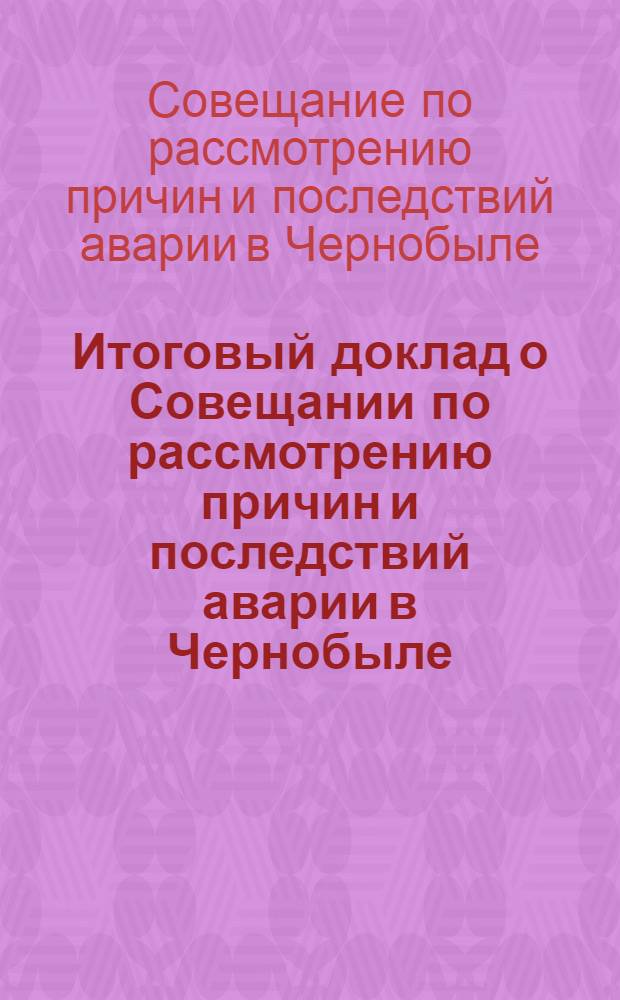 Итоговый доклад о Совещании по рассмотрению причин и последствий аварии в Чернобыле : Докл. Междунар. консультатив. группы по ядер. безопасности