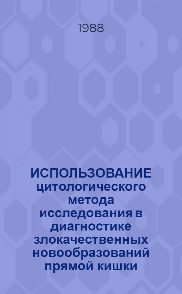 ИСПОЛЬЗОВАНИЕ цитологического метода исследования в диагностике злокачественных новообразований прямой кишки : Метод. рекомендации : (С правом переизд. мест. органами здравоохранения)