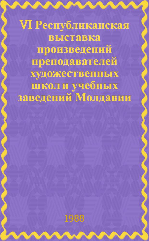 VI Республиканская выставка произведений преподавателей художественных школ и учебных заведений Молдавии : Живопись, графика, декор.-прикл. искусство, скульптура, театр.-декорац. искусство : Каталог