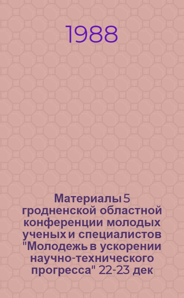 Материалы 5 гродненской областной конференции молодых ученых и специалистов "Молодежь в ускорении научно-технического прогресса" [22-23 дек. 1988 г.]