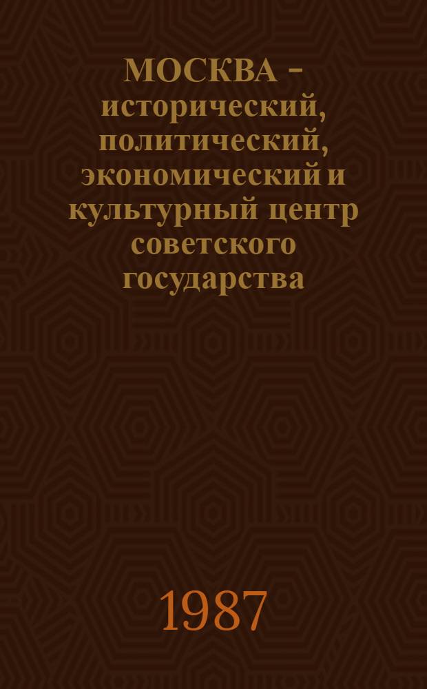 МОСКВА - исторический, политический, экономический и культурный центр советского государства : (Метод. рекомендации для руководителей шк., учителей, клас. руководителей по проведению урока Москвы - 19 сент. 1987 г.)