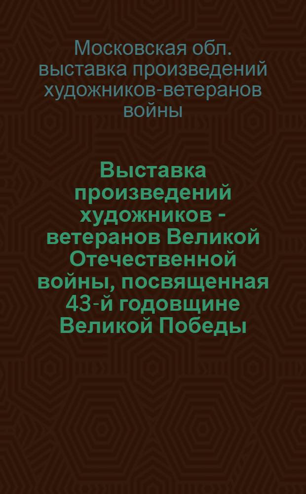 Выставка произведений художников - ветеранов Великой Отечественной войны, посвященная 43-й годовщине Великой Победы, 1945-1988 : Каталог