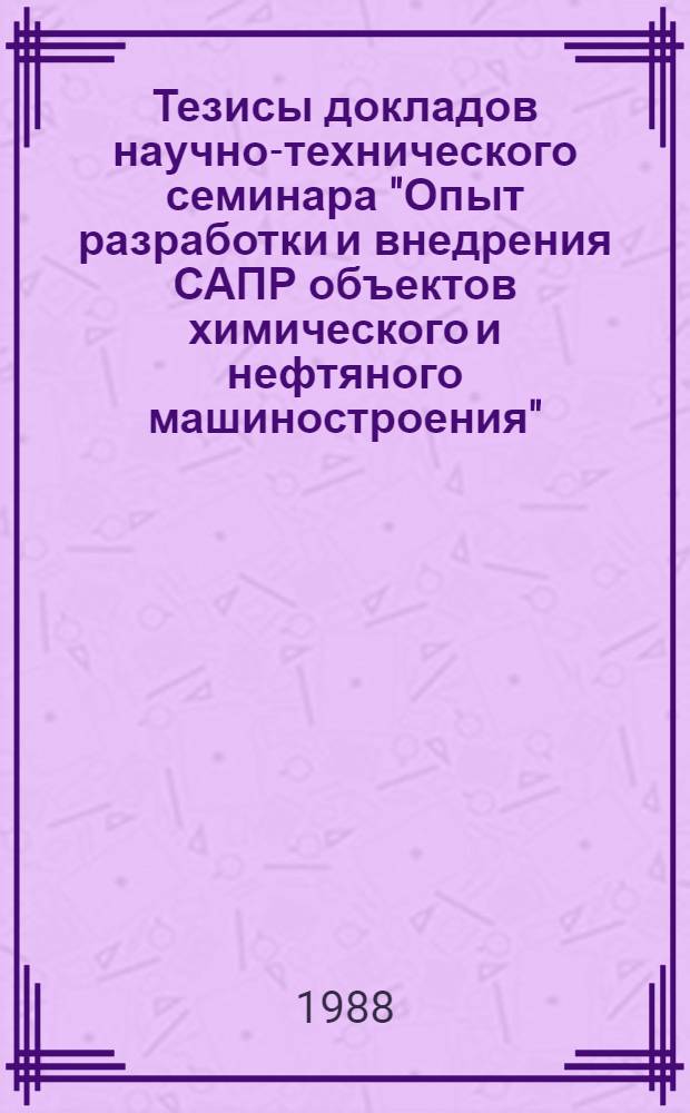 Тезисы докладов научно-технического семинара "Опыт разработки и внедрения САПР объектов химического и нефтяного машиностроения" (Москва, ВДНХ СССР, 23-27 окт. 1988 г.)