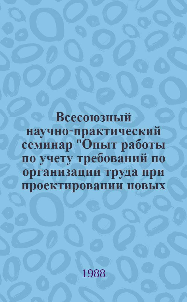 Всесоюзный научно-практический семинар "Опыт работы по учету требований по организации труда при проектировании новых, реконструкции действующих предприятий, разработке технологических процессов и оборудования" (г. Алма-Ата, 6-8 декабря 1988 г.) : Тез. докл. и сообщ