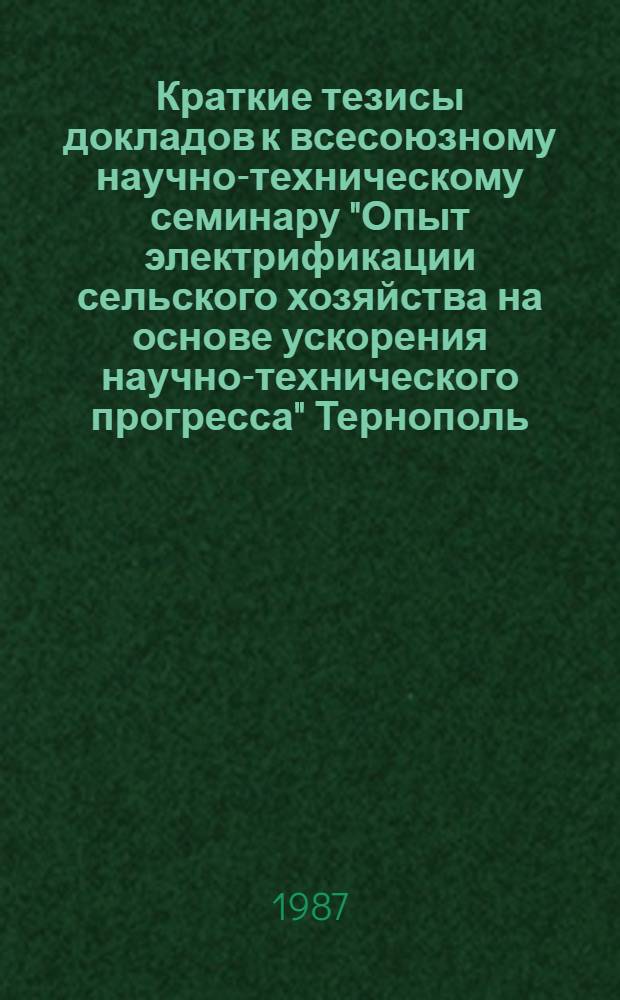 Краткие тезисы докладов к всесоюзному научно-техническому семинару "Опыт электрификации сельского хозяйства на основе ускорения научно-технического прогресса" [Тернополь, 20-22 мая 1987 г.]