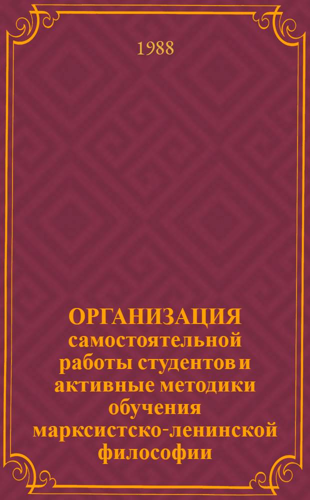 ОРГАНИЗАЦИЯ самостоятельной работы студентов и активные методики обучения марксистско-ленинской философии : (Метод. разраб. по предмету "Методика преподавания философии" для студентов 4-5 курсов филос. отд-ния)