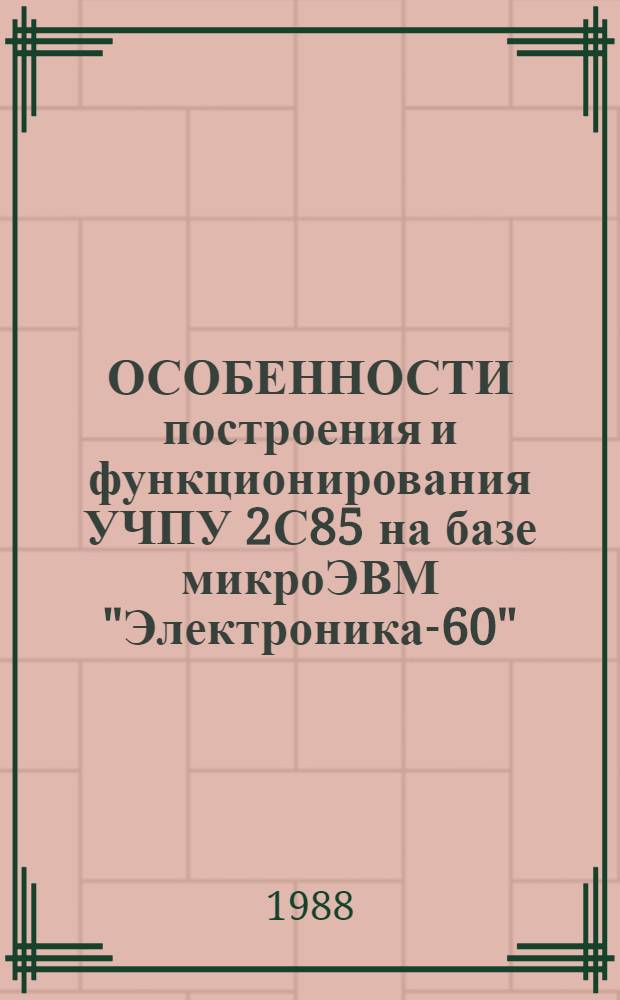 ОСОБЕННОСТИ построения и функционирования УЧПУ 2С85 на базе микроЭВМ "Электроника-60" : Учеб. пособие для слушателей по специализации "Локал. системы упр. обраб. модулями ГАП на базе УЧПУ типа 2С85"