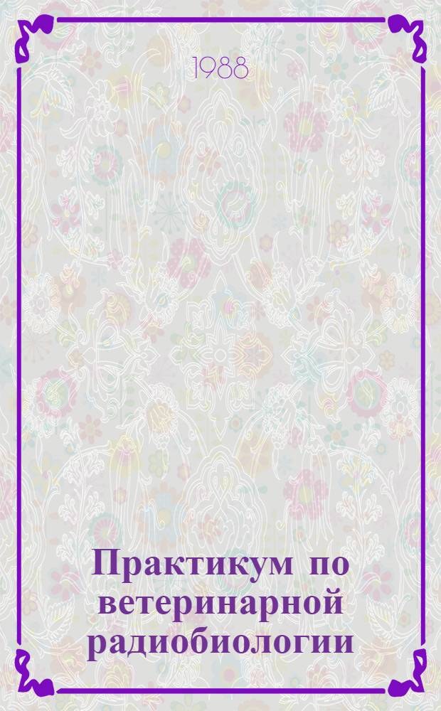 Практикум по ветеринарной радиобиологии : Учеб. пособие для высш. с.-х. учеб. заведений по спец. "Ветеринария", "Биофизика", "Биохимия"