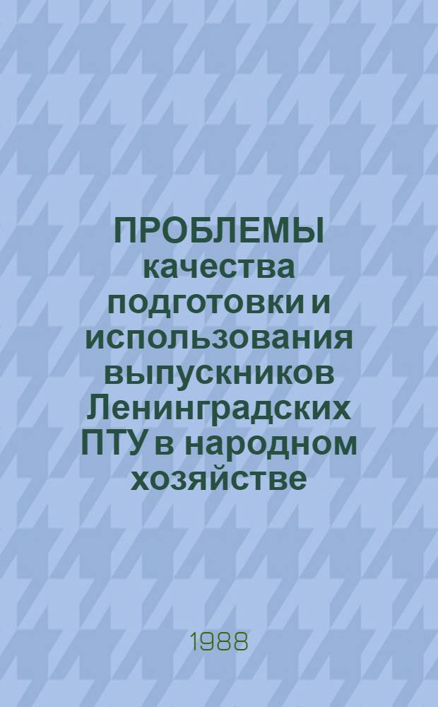 ПРОБЛЕМЫ качества подготовки и использования выпускников Ленинградских ПТУ в народном хозяйстве : (Метод. рекомендации комс. активу, организаторам профтехобразования, руководителям предприятий, социологам)
