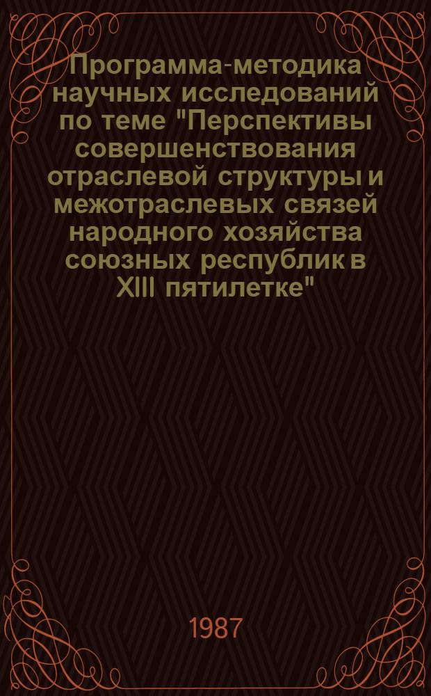 Программа-методика научных исследований по теме "Перспективы совершенствования отраслевой структуры и межотраслевых связей народного хозяйства союзных республик в XIII пятилетке" : (Пробл. 1.3.1.2 плана науч. исслед. по естеств. и обществ. наукам на 1986-1990 гг., т. 5 "Важнейшие экон. пробл.")