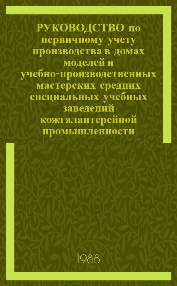 РУКОВОДСТВО по первичному учету производства в домах моделей и учебно-производственных мастерских средних специальных учебных заведений кожгалантерейной промышленности : Утв. М-вом лег. пром-сти СССР 05.05.87