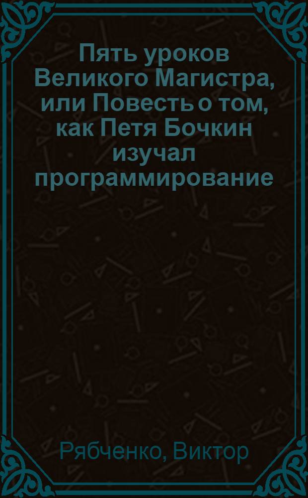 Пять уроков Великого Магистра, или Повесть о том, как Петя Бочкин изучал программирование : Для детей