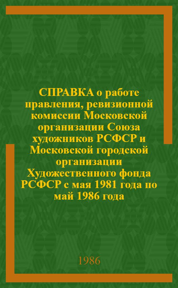 СПРАВКА о работе правления, ревизионной комиссии Московской организации Союза художников РСФСР и Московской городской организации Художественного фонда РСФСР с мая 1981 года по май 1986 года : Для делегатов отчет.-выбор. конф. МОСХ в янв. 1987 г