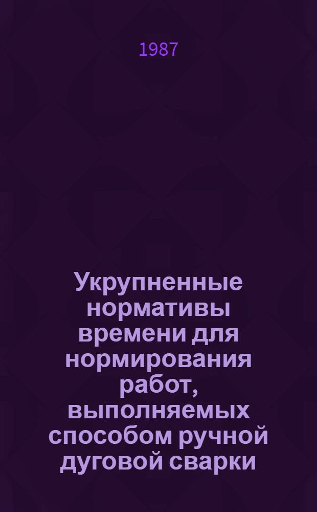 Укрупненные нормативы времени для нормирования работ, выполняемых способом ручной дуговой сварки : Единич. и мелкосер. пр-во : Утв. М-вом станкостроит. и инструм. пром-сти СССР 25.09.86