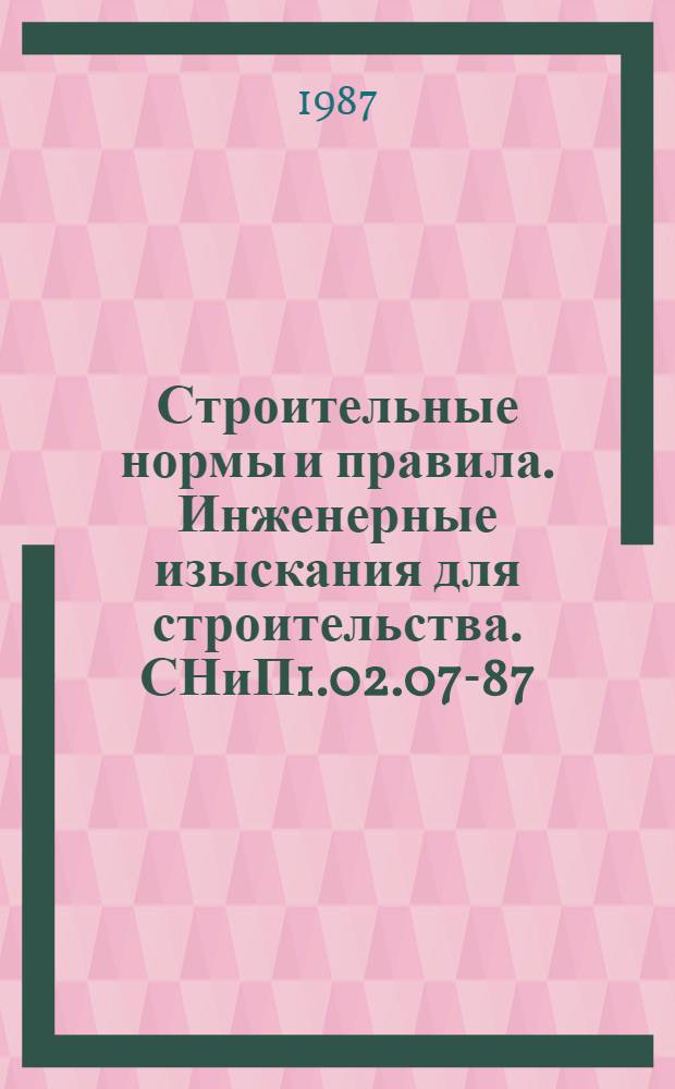 Строительные нормы и правила. Инженерные изыскания для строительства. СНиП1.02.07-87 : Утв. Гос. строит. ком. СССР и Гл. упр. геодезии и картографии при Совете Министров СССР 06.08.87 : Взамен СНиП II-9-78, СН 211-62, СН 212-62, СН 212-73, СН 225-79, СН234-62, СН448-72 : Срок введ. в действие 01.01.88