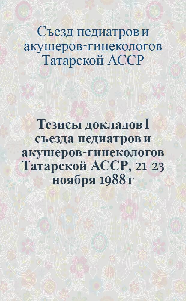 Тезисы докладов I съезда педиатров и акушеров-гинекологов Татарской АССР, 21-23 ноября 1988 г.