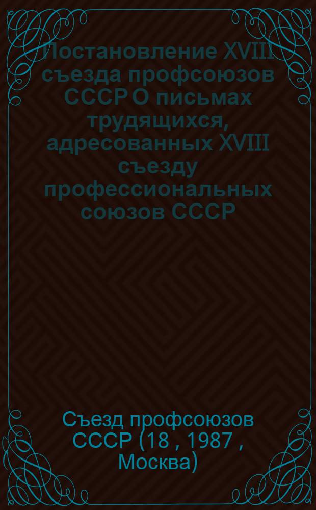 Постановление XVIII съезда профсоюзов СССР О письмах трудящихся, адресованных XVIII съезду профессиональных союзов СССР : (Принято 28 февр. 1987 г.)