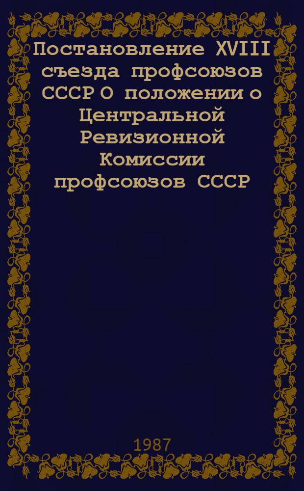 Постановление XVIII съезда профсоюзов СССР О положении о Центральной Ревизионной Комиссии профсоюзов СССР. [Положение о Центральной Ревизионной Комиссии профсоюзов СССР : Утв. 28.02.87