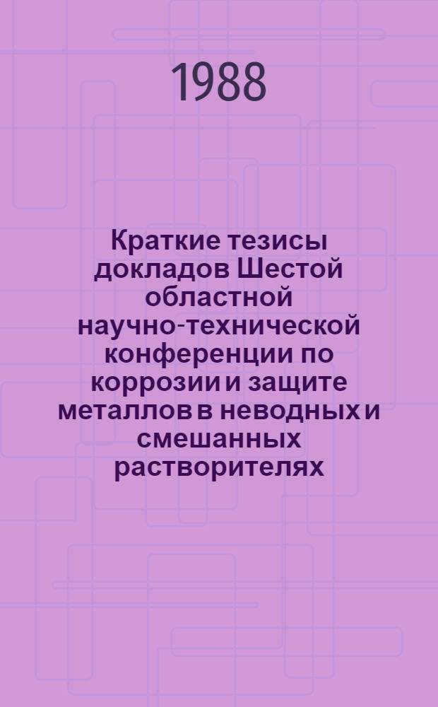 Краткие тезисы докладов Шестой областной научно-технической конференции по коррозии и защите металлов в неводных и смешанных растворителях, ноябрь 1988