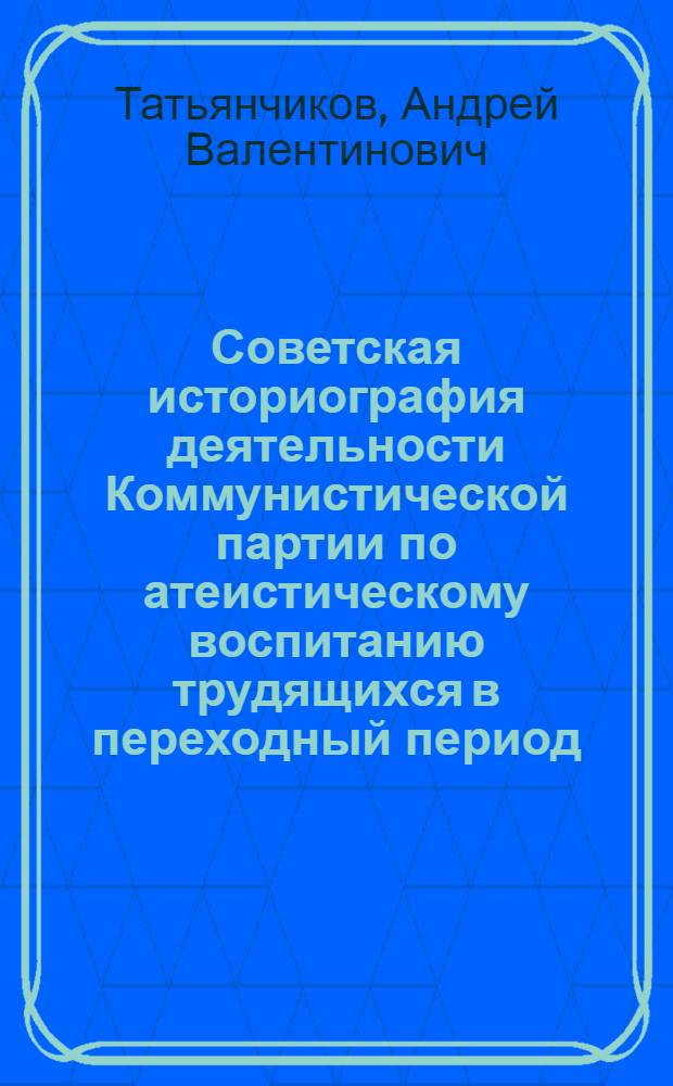 Советская историография деятельности Коммунистической партии по атеистическому воспитанию трудящихся в переходный период (1917 - конец 30-х гг.) : Автореф. дис. на соиск. учен. степ. канд. ист. наук : (07.00.01)