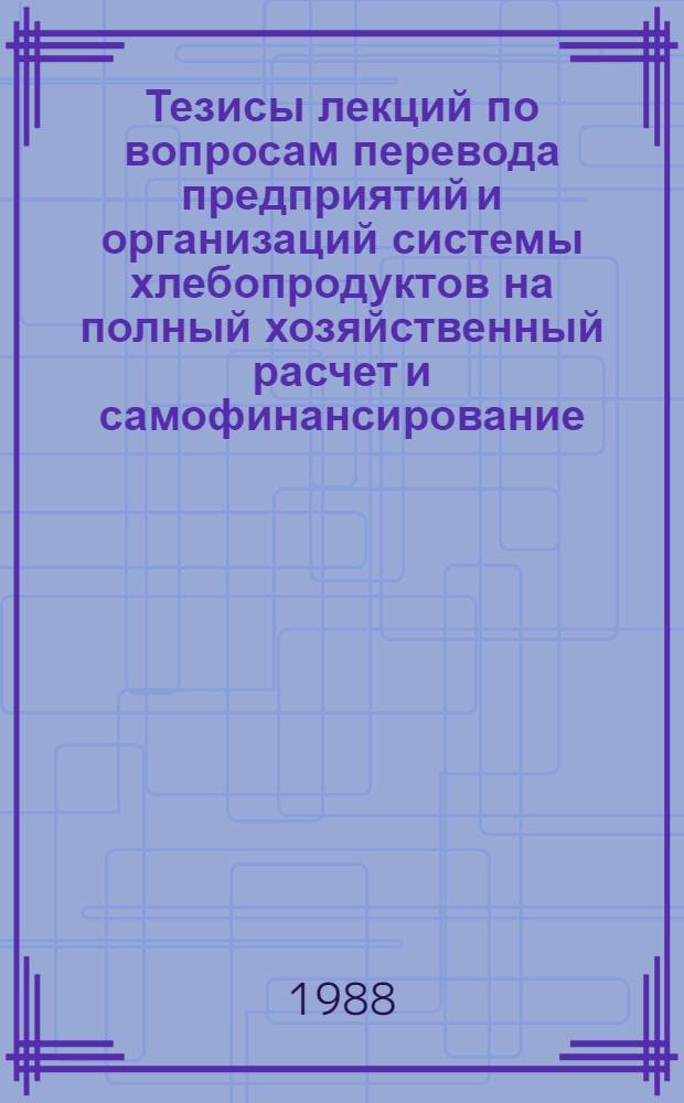 Тезисы лекций по вопросам перевода предприятий и организаций системы хлебопродуктов на полный хозяйственный расчет и самофинансирование : Сборник