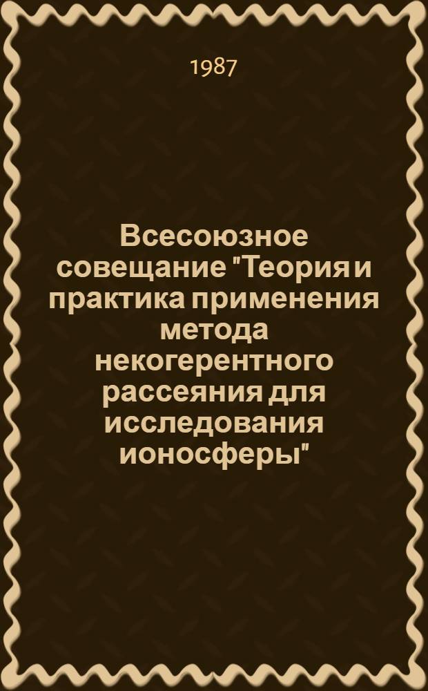 Всесоюзное совещание "Теория и практика применения метода некогерентного рассеяния для исследования ионосферы", 2-4 июля 1987 г. : Тез. докл