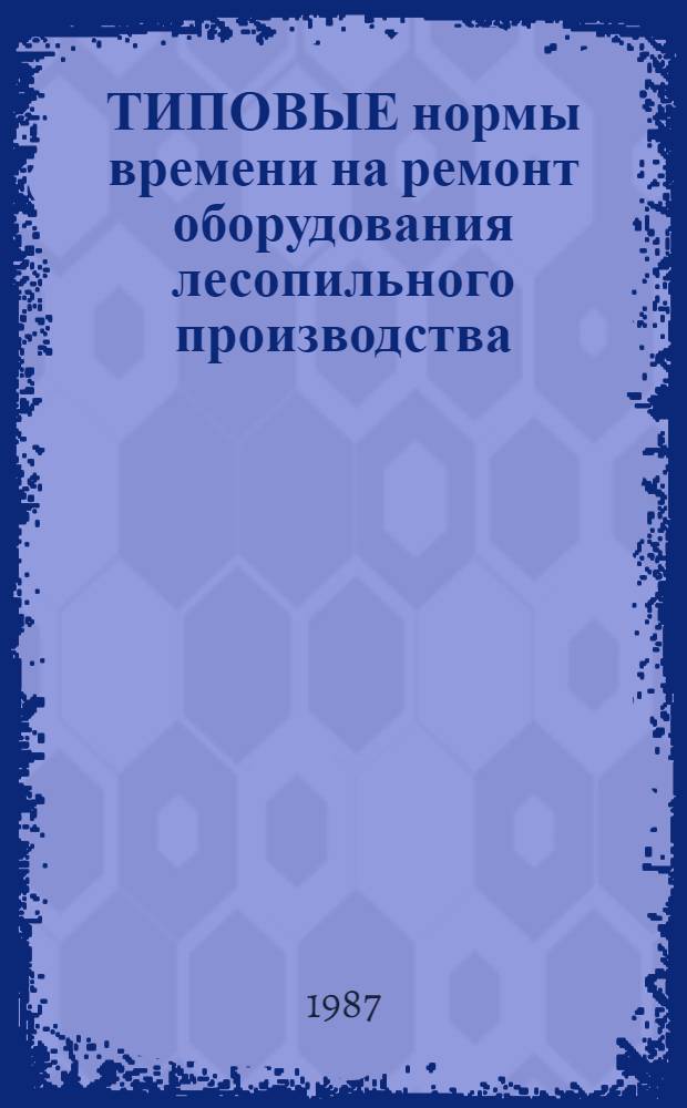 ТИПОВЫЕ нормы времени на ремонт оборудования лесопильного производства : Утв. М-вом лесн., целлюлоз.-бум. и деревообраб. пром-сти СССР 20.08.87