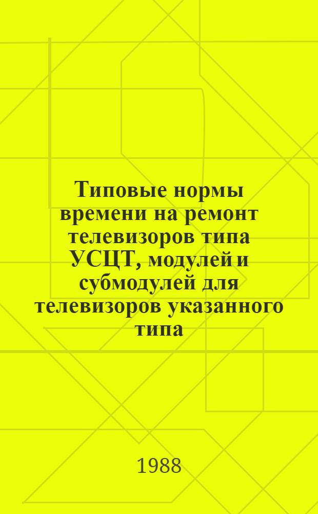 Типовые нормы времени на ремонт телевизоров типа УСЦТ, модулей и субмодулей для телевизоров указанного типа : Утв. М-вом быт. обслуж. населения РСФСР 24.11.87